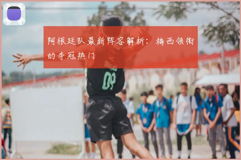 阿根廷队最新阵容解析:梅西领衔的夺冠热门