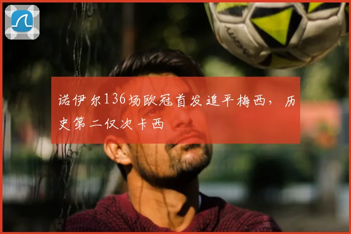 诺伊尔136场欧冠首发追平梅西,历史第二仅次卡西