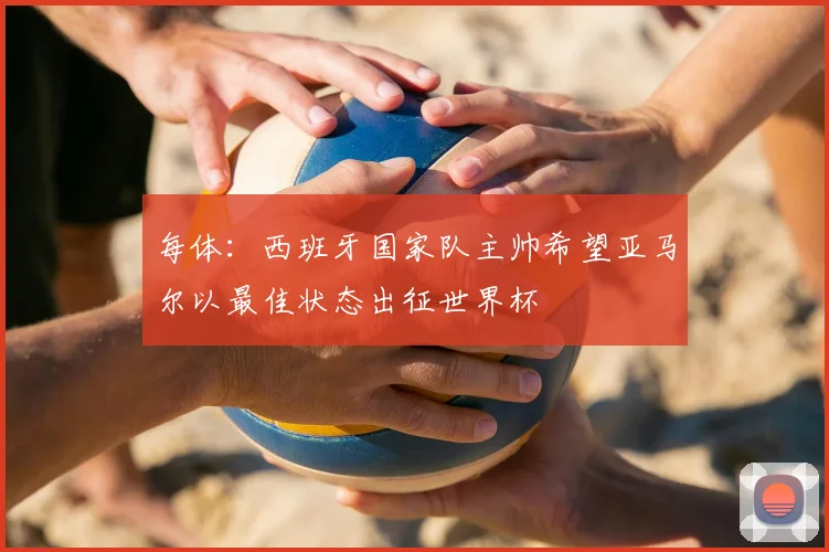 每体:西班牙国家队主帅希望亚马尔以最佳状态出征世界杯