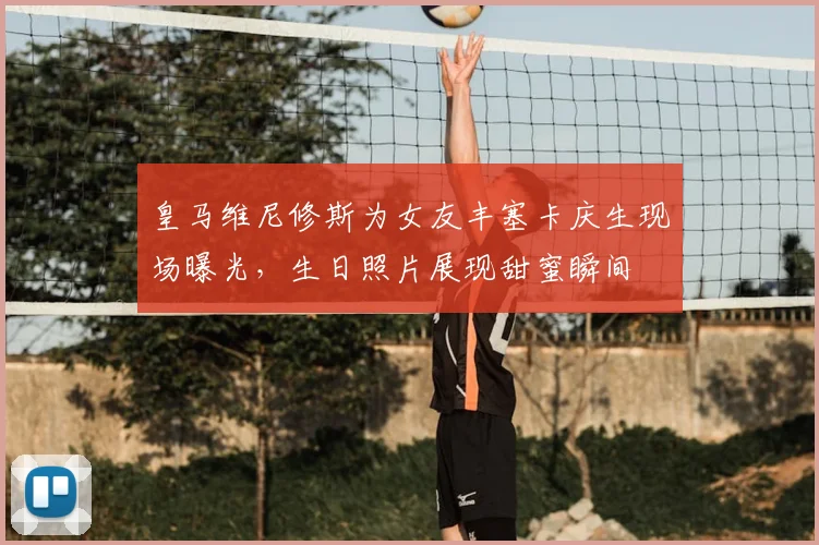 皇马维尼修斯为女友丰塞卡庆生现场曝光，生日照片展现甜蜜瞬间