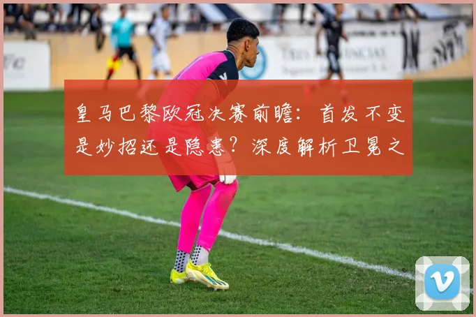 皇马巴黎欧冠决赛前瞻:首发不变是妙招还是隐患?深度解析卫冕之路