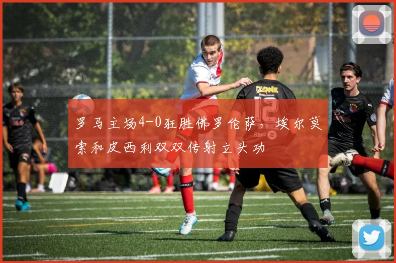 罗马主场4-0狂胜佛罗伦萨,埃尔莫索和皮西利双双传射立头功